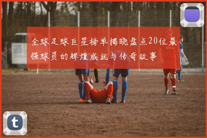 全球足球巨星榜单揭晓盘点20位最强球员的辉煌成就与传奇故事