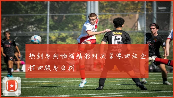 热刺与利物浦精彩对决录像回放全程回顾与分析