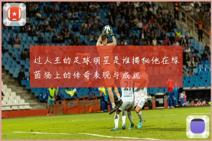 过人王的足球明星是谁揭秘他在绿茵场上的传奇表现与成就