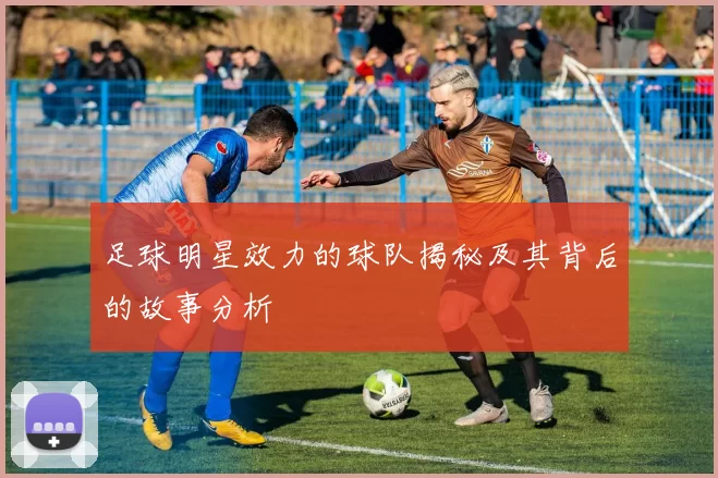 足球明星效力的球队揭秘及其背后的故事分析