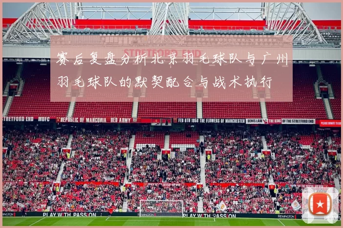 赛后复盘分析北京羽毛球队与广州羽毛球队的默契配合与战术执行