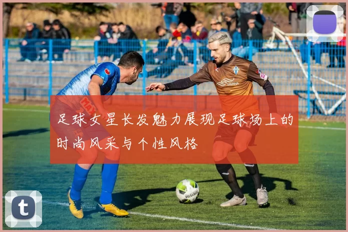 足球女星长发魅力展现足球场上的时尚风采与个性风格