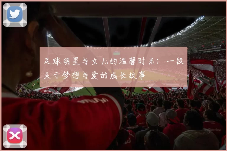 足球明星与女儿的温馨时光：一段关于梦想与爱的成长故事