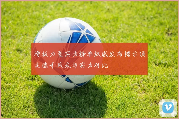 滑板力量实力榜单权威发布揭示顶尖选手风采与实力对比