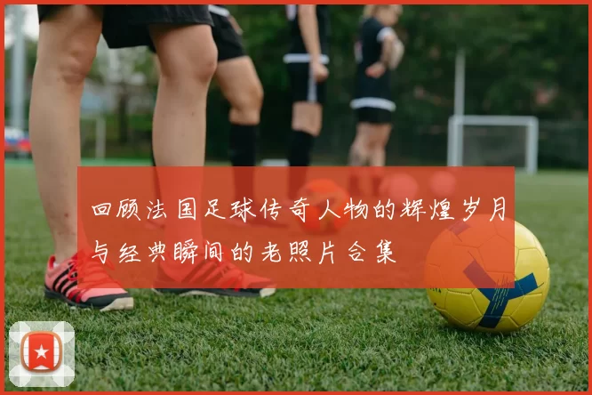 回顾法国足球传奇人物的辉煌岁月与经典瞬间的老照片合集