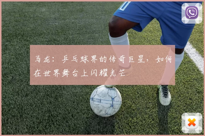 马龙：乒乓球界的传奇巨星，如何在世界舞台上闪耀光芒