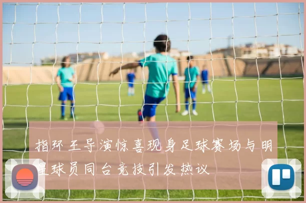 指环王导演惊喜现身足球赛场与明星球员同台竞技引发热议