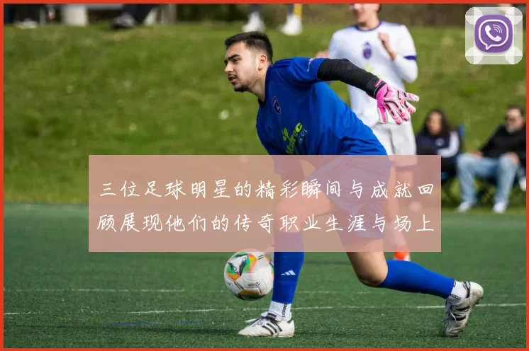 三位足球明星的精彩瞬间与成就回顾展现他们的传奇职业生涯与场上风采