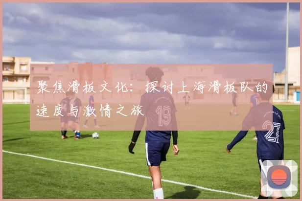 聚焦滑板文化：探讨上海滑板队的速度与激情之旅
