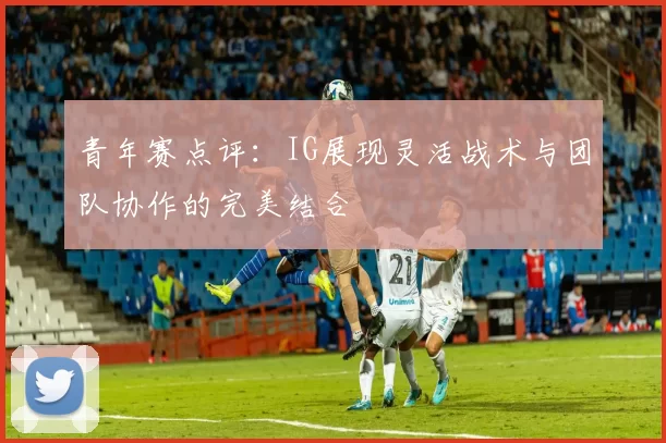 青年赛点评：IG展现灵活战术与团队协作的完美结合
