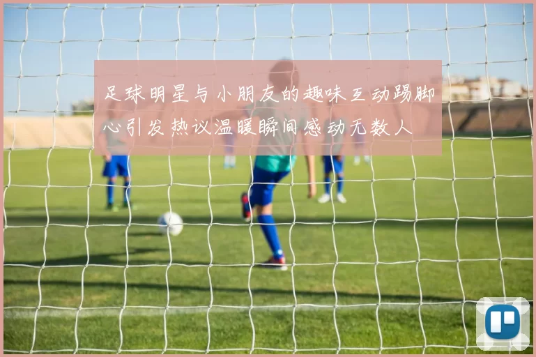 足球明星与小朋友的趣味互动踢脚心引发热议温暖瞬间感动无数人