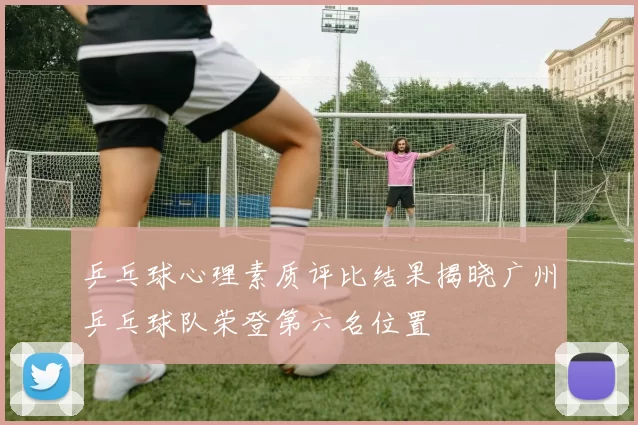 乒乓球心理素质评比结果揭晓广州乒乓球队荣登第六名位置