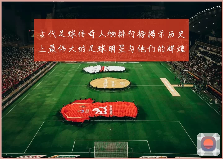 古代足球传奇人物排行榜揭示历史上最伟大的足球明星与他们的辉煌成就