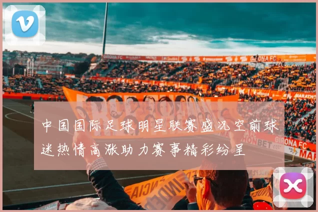 中国国际足球明星联赛盛况空前球迷热情高涨助力赛事精彩纷呈