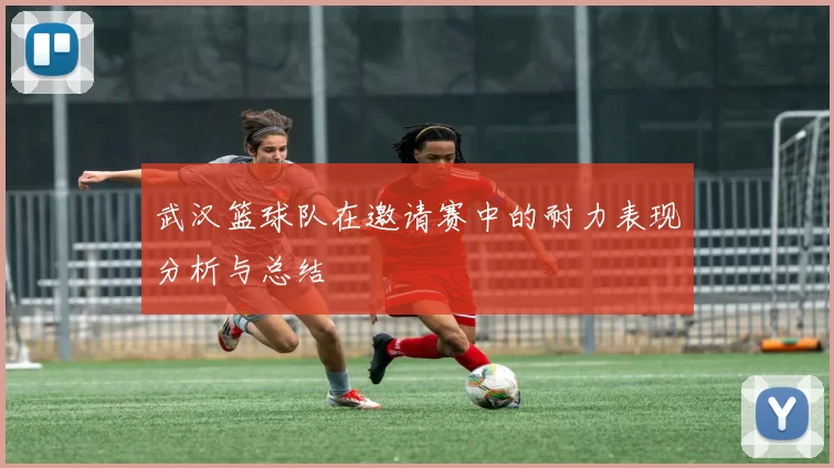 武汉篮球队在邀请赛中的耐力表现分析与总结