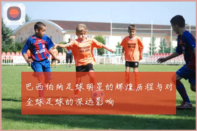 巴西伯纳足球明星的辉煌历程与对全球足球的深远影响