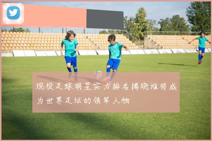 现役足球明星实力排名揭晓谁将成为世界足坛的领军人物