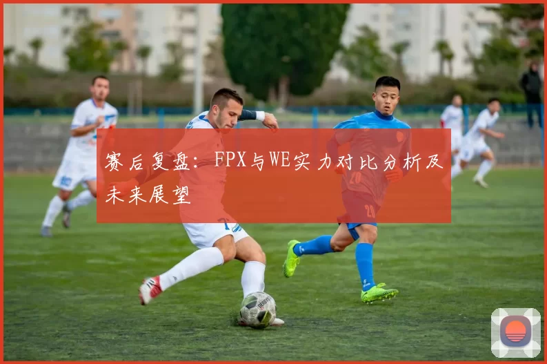 赛后复盘：FPX与WE实力对比分析及未来展望