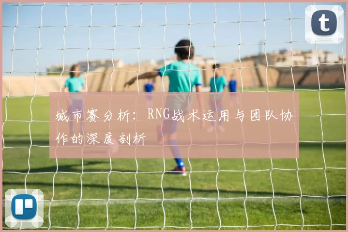 城市赛分析：RNG战术运用与团队协作的深度剖析