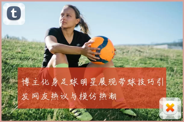 博主化身足球明星展现带球技巧引发网友热议与模仿热潮