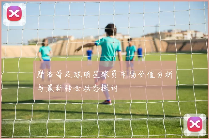 摩洛哥足球明星球员市场价值分析与最新转会动态探讨