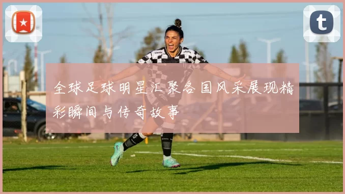 全球足球明星汇聚各国风采展现精彩瞬间与传奇故事