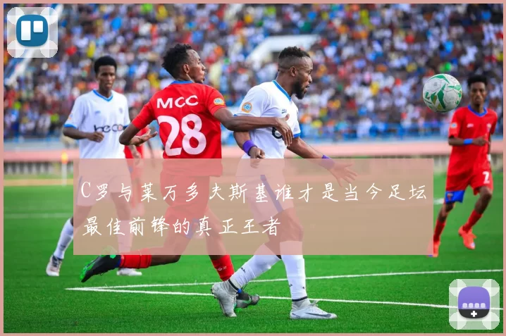 C罗与莱万多夫斯基谁才是当今足坛最佳前锋的真正王者
