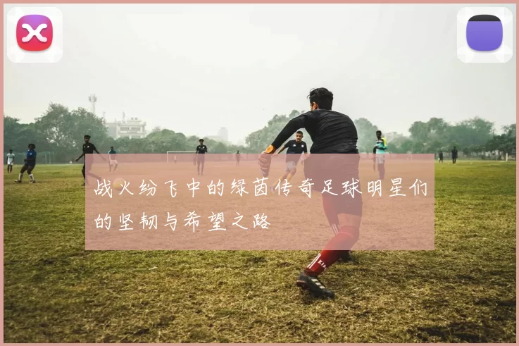 战火纷飞中的绿茵传奇足球明星们的坚韧与希望之路