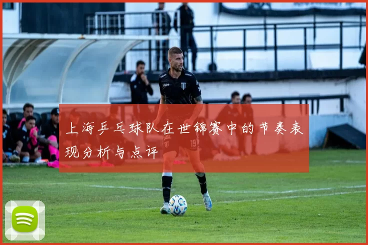上海乒乓球队在世锦赛中的节奏表现分析与点评